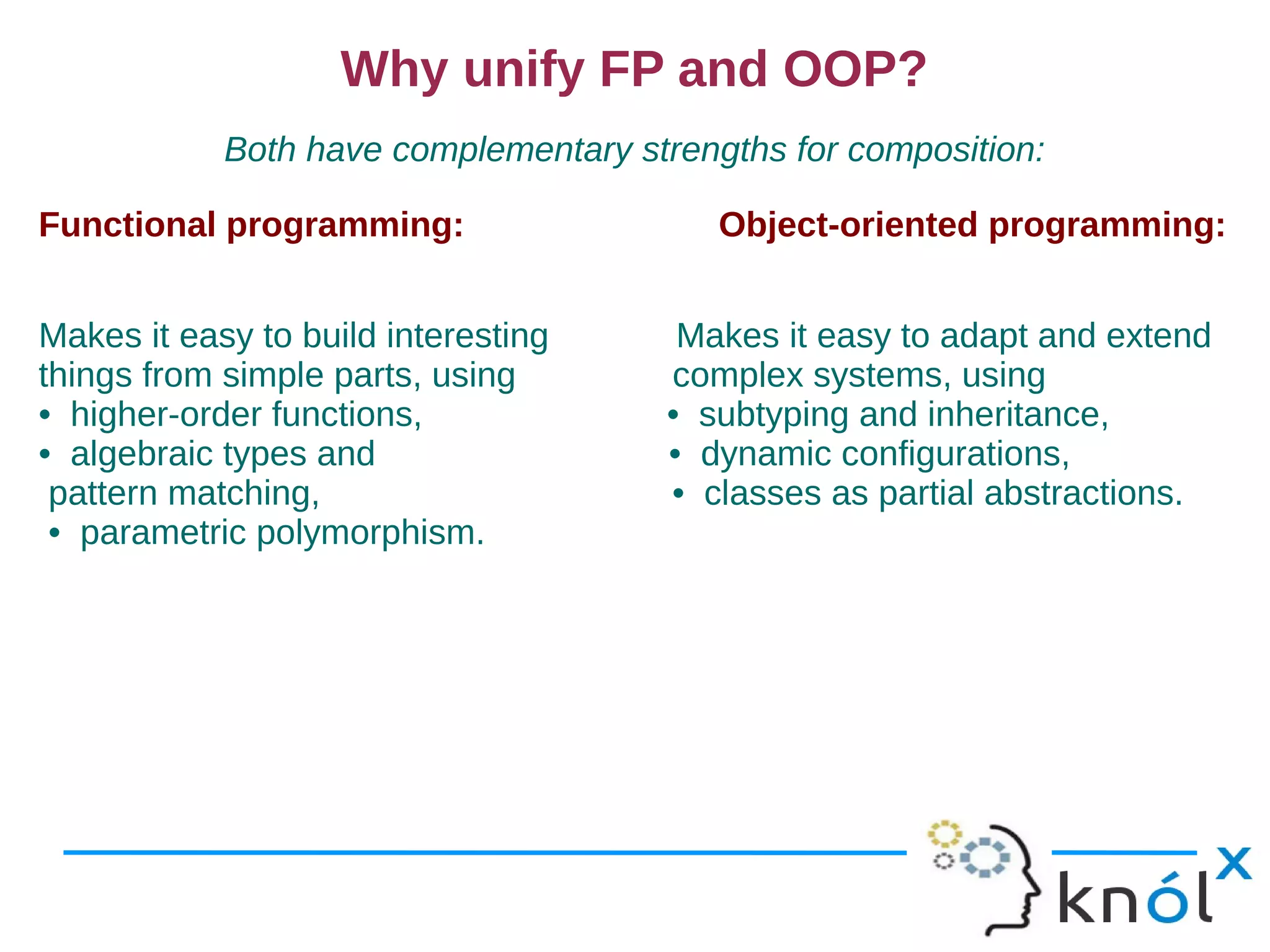 Why unify FP and OOP?
            Both have complementary strengths for composition:

Functional programming:                   Object-oriented programming:


Makes it easy to build interesting     Makes it easy to adapt and extend
things from simple parts, using       complex systems, using
• higher-order functions,             • subtyping and inheritance,
• algebraic types and                 • dynamic configurations,
 pattern matching,                    • classes as partial abstractions.
 • parametric polymorphism.
 