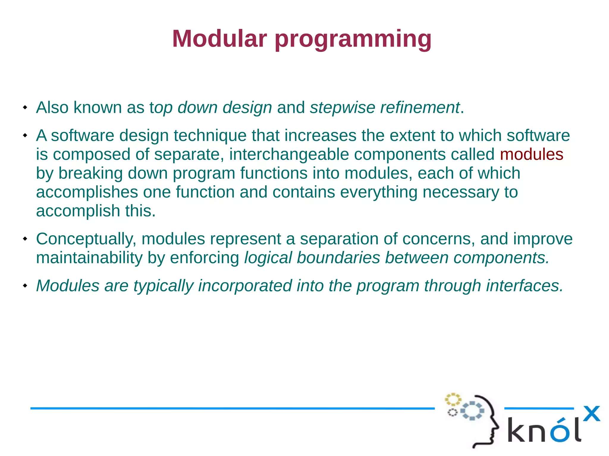 Modular programming

   Also known as top down design and stepwise refinement.
   A software design technique that increases the extent to which software
    is composed of separate, interchangeable components called modules
    by breaking down program functions into modules, each of which
    accomplishes one function and contains everything necessary to
    accomplish this.
   Conceptually, modules represent a separation of concerns, and improve
    maintainability by enforcing logical boundaries between components.
   Modules are typically incorporated into the program through interfaces.
 