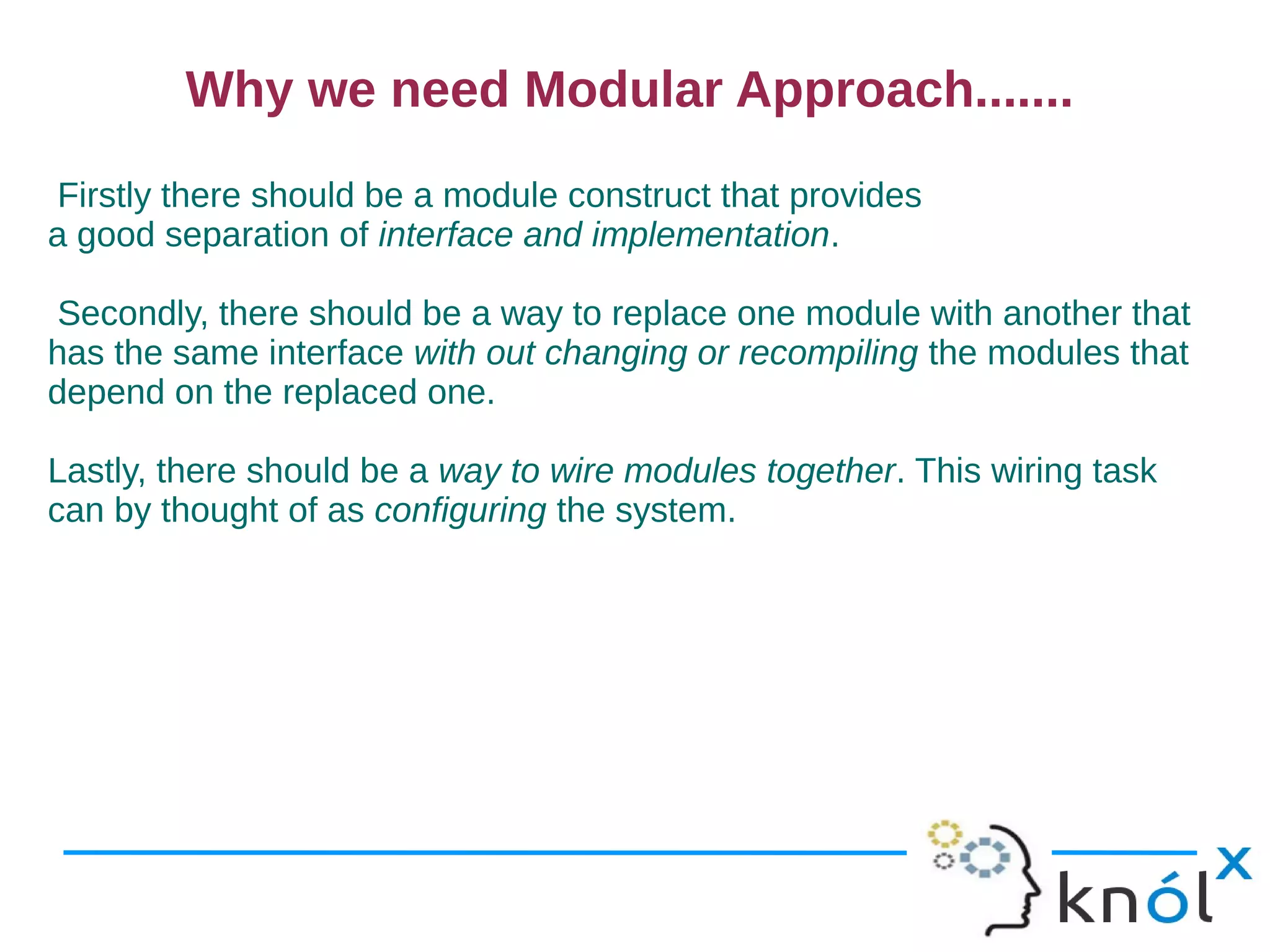 Why we need Modular Approach.......
Firstly there should be a module construct that provides
a good separation of interface and implementation.

Secondly, there should be a way to replace one module with another that
has the same interface with out changing or recompiling the modules that
depend on the replaced one.

Lastly, there should be a way to wire modules together. This wiring task
can by thought of as configuring the system.
 