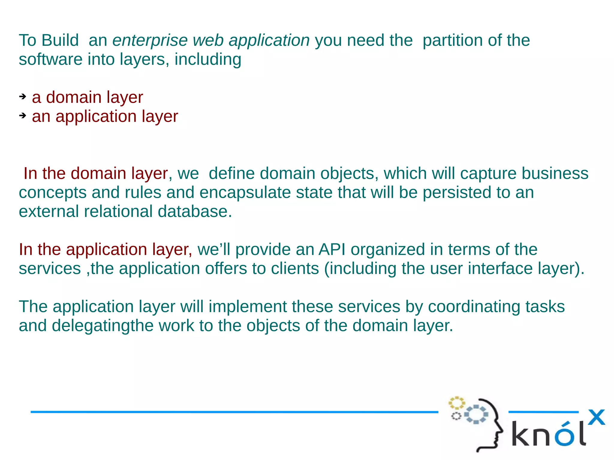 To Build an enterprise web application you need the partition of the
software into layers, including

➔ a domain layer
➔ an application layer




 In the domain layer, we define domain objects, which will capture business
concepts and rules and encapsulate state that will be persisted to an
external relational database.

In the application layer, we’ll provide an API organized in terms of the
services ,the application offers to clients (including the user interface layer).

The application layer will implement these services by coordinating tasks
and delegatingthe work to the objects of the domain layer.
 