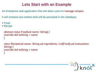 Lets Start with an Example
An Enterprise web application that will allow users to manage recipes.

It will contains two entities that will be persisted in the database.

➔ Food
➔ Recipe




    abstract class Food(val name: String) {
    override def toString = name
    }

    class Recipe(val name: String,val ingredients: List[Food],val instructions:
    String) {
    override def toString = name
    }
 