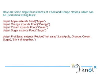 Here are some singleton instances of Food and Recipe classes, which can
be used when writing tests:

object Apple extends Food("Apple")
object Orange extends Food("Orange")
object Cream extends Food("Cream")
object Sugar extends Food("Sugar")

object FruitSalad extends Recipe("fruit salad",List(Apple, Orange, Cream,
Sugar),"Stir it all together.")
 