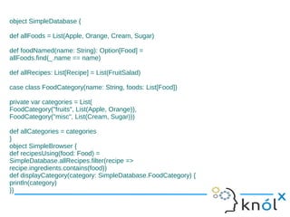 object SimpleDatabase {

def allFoods = List(Apple, Orange, Cream, Sugar)

def foodNamed(name: String): Option[Food] =
allFoods.find(_.name == name)

def allRecipes: List[Recipe] = List(FruitSalad)

case class FoodCategory(name: String, foods: List[Food])

private var categories = List(
FoodCategory("fruits", List(Apple, Orange)),
FoodCategory("misc", List(Cream, Sugar)))

def allCategories = categories
}
object SimpleBrowser {
def recipesUsing(food: Food) =
SimpleDatabase.allRecipes.filter(recipe =>
recipe.ingredients.contains(food))
def displayCategory(category: SimpleDatabase.FoodCategory) {
println(category)
}}
 
