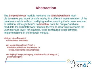 Abstraction
The SimpleBrowser module mentions the SimpleDatabase mod-
ule by name, you won’t be able to plug in a different implementation of the
database module without modifying and recompiling the browser module.
In addition, although there’s no hard link from the SimpleDatabase
moduleto the SimpleBrowser module,there’s no clear way to enable the
user interface layer, for example, to be configured to use different
implementations of the browser module.

abstract class Browser {
  val database: Database

     def recipesUsing(food: Food) =
      database.allRecipes.filter(recipe =>
       recipe.ingredients.contains(food))

     def displayCategory(category: database.FoodCategory) {
       println(category)
     }
 }
 