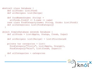 abstract class Database {
    def allFoods: List[Food]
    def allRecipes: List[Recipe]

     def foodNamed(name: String) =
       allFoods.find(f => f.name == name)
     case class FoodCategory(name: String, foods: List[Food])
     def allCategories: List[FoodCategory]
 }

object SimpleDatabase extends Database {
    def allFoods = List(Apple, Orange, Cream, Sugar)

     def allRecipes: List[Recipe] = List(FruitSalad)

     private var categories = List(
       FoodCategory("fruits", List(Apple, Orange)),
       FoodCategory("misc", List(Cream, Sugar)))

     def allCategories = categories
 }
 