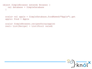 object SimpleBrowser extends Browser {
    val database = SimpleDatabase
  }


 scala> val apple = SimpleDatabase.foodNamed("Apple").get
 apple: Food = Apple

 scala> SimpleBrowser.recipesUsing(apple)
 res1: List[Recipe] = List(fruit salad)
 