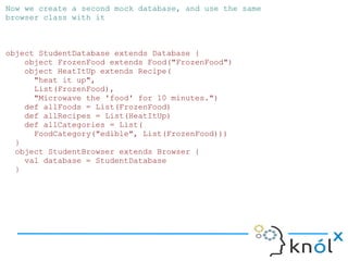 Now we create a second mock database, and use the same
browser class with it



object StudentDatabase extends Database {
    object FrozenFood extends Food("FrozenFood")
    object HeatItUp extends Recipe(
      "heat it up",
      List(FrozenFood),
      "Microwave the 'food' for 10 minutes.")
    def allFoods = List(FrozenFood)
    def allRecipes = List(HeatItUp)
    def allCategories = List(
      FoodCategory("edible", List(FrozenFood)))
  }
  object StudentBrowser extends Browser {
    val database = StudentDatabase
  }
 