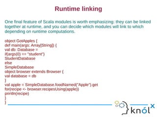 Runtime linking
One final feature of Scala modules is worth emphasizing: they can be linked
together at runtime, and you can decide which modules will link to which
depending on runtime computations.

object GotApples {
def main(args: Array[String]) {
val db: Database =
if(args(0) == "student")
StudentDatabase
else
SimpleDatabase
object browser extends Browser {
val database = db
}
val apple = SimpleDatabase.foodNamed("Apple").get
for(recipe <- browser.recipesUsing(apple))
println(recipe)
}
}
 