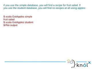 if you use the simple database, you will find a recipe for fruit salad. If
you use the student database, you will find no recipes at all using apples:


$ scala GotApples simple
fruit salad
$ scala GotApples student
$//No output
 