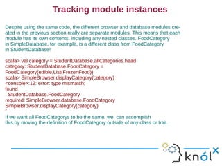Tracking module instances
Despite using the same code, the different browser and database modules cre-
ated in the previous section really are separate modules. This means that each
module has its own contents, including any nested classes. FoodCategory
in SimpleDatabase, for example, is a different class from FoodCategory
in StudentDatabase!

scala> val category = StudentDatabase.allCategories.head
category: StudentDatabase.FoodCategory =
FoodCategory(edible,List(FrozenFood))
scala> SimpleBrowser.displayCategory(category)
<console>:12: error: type mismatch;
found
: StudentDatabase.FoodCategory
required: SimpleBrowser.database.FoodCategory
SimpleBrowser.displayCategory(category)
ˆ
If we want all FoodCategorys to be the same, we can accomplish
this by moving the definition of FoodCategory outside of any class or trait.
 