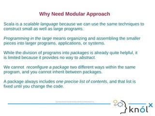 Why Need Modular Approach
Scala is a scalable language because we can use the same techniques to
construct small as well as large programs.

Programming in the large means organizing and assembling the smaller
pieces into larger programs, applications, or systems.

While the division of programs into packages is already quite helpful, it
is limited because it provides no way to abstract.

We cannot reconfigure a package two different ways within the same
program, and you cannot inherit between packages.

A package always includes one precise list of contents, and that list is
fixed until you change the code.


                            ................................
 
