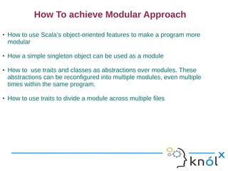 How To achieve Modular Approach
   How to use Scala’s object-oriented features to make a program more
    modular

   How a simple singleton object can be used as a module

   How to use traits and classes as abstractions over modules. These
    abstractions can be reconfigured into multiple modules, even multiple
    times within the same program.

   How to use traits to divide a module across multiple files
 