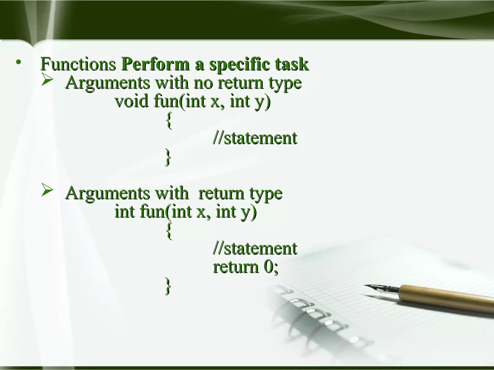 • FunctionsFunctions Perform a specific taskPerform a specific task
 Arguments with no return typeArguments with no return type
void fun(int x, int y)void fun(int x, int y)
{{
//statement//statement
}}
 Arguments with return typeArguments with return type
int fun(int x, int y)int fun(int x, int y)
{{
//statement//statement
return 0;return 0;
}}
 