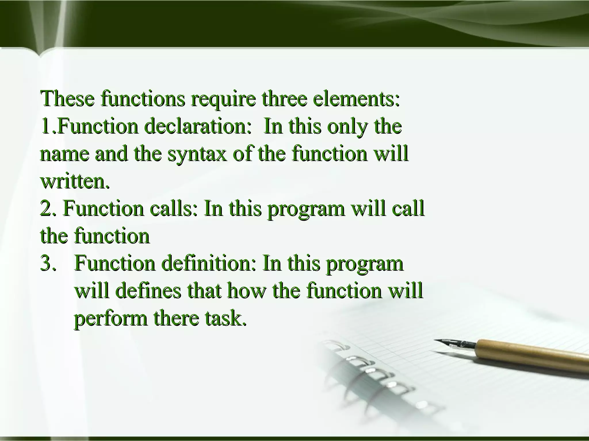 These functions require three elements:These functions require three elements:
1.1.Function declaration: In this only theFunction declaration: In this only the
name and the syntax of the function willname and the syntax of the function will
written.written.
2.2. Function calls: In this program will callFunction calls: In this program will call
the functionthe function
3. Function definition: In this program3. Function definition: In this program
will defines that how the function willwill defines that how the function will
perform there task.perform there task.
 