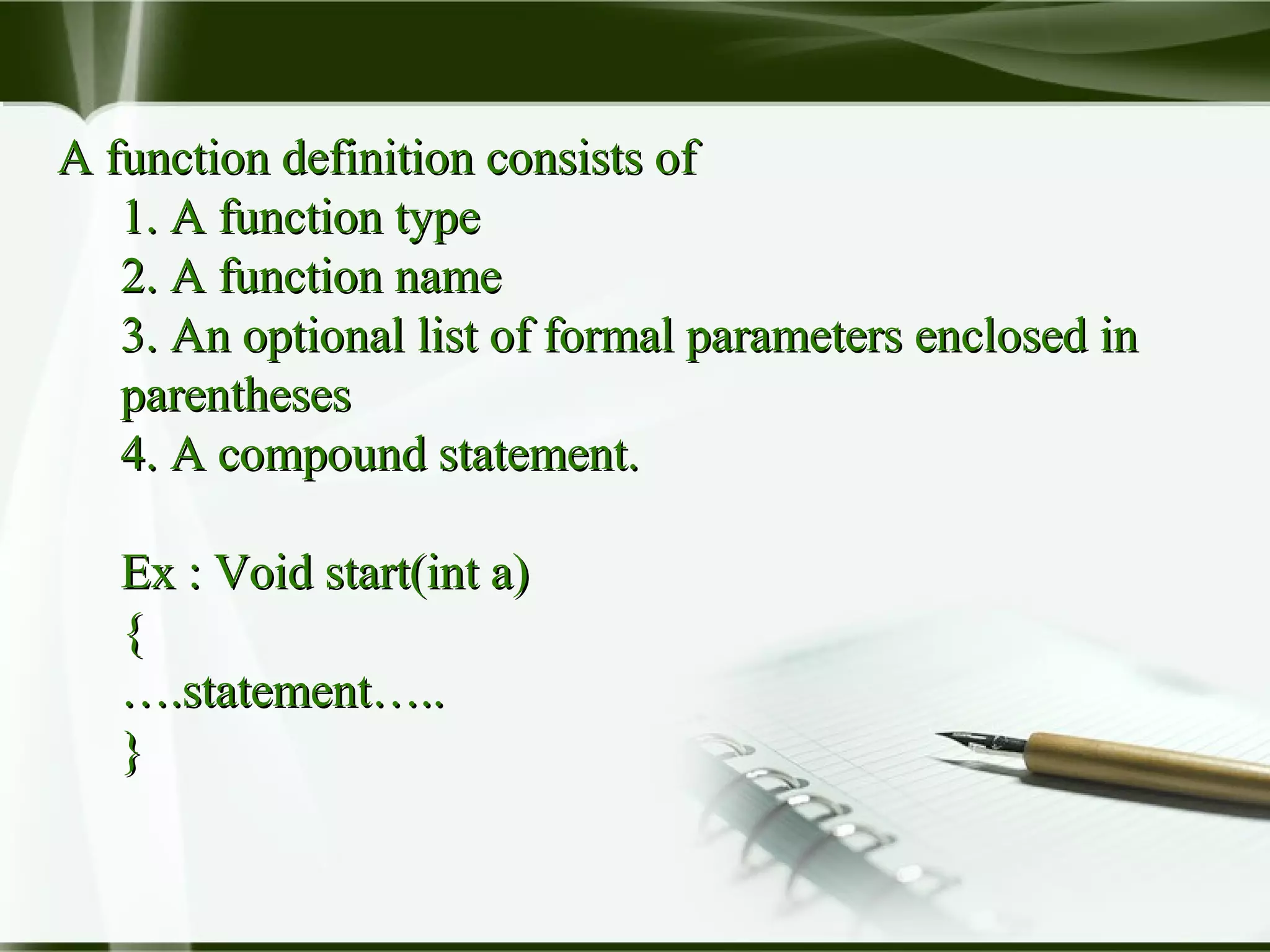 A function definition consists ofA function definition consists of
1. A function type1. A function type
2. A function name2. A function name
3. An optional list of formal parameters enclosed in3. An optional list of formal parameters enclosed in
parenthesesparentheses
4. A compound statement.4. A compound statement.
Ex : Void start(int a)Ex : Void start(int a)
{{
…….statement…...statement…..
}}
 