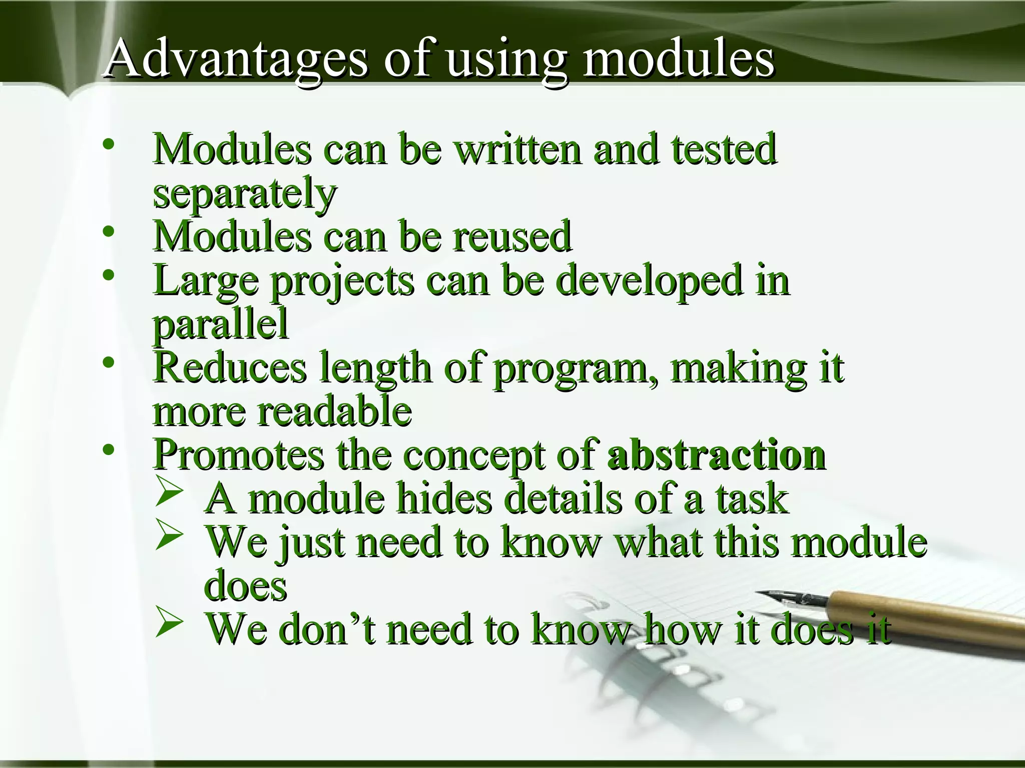 Advantages of using modulesAdvantages of using modules
• Modules can be written and testedModules can be written and tested
separatelyseparately
• Modules can be reusedModules can be reused
• Large projects can be developed inLarge projects can be developed in
parallelparallel
• Reduces length of program, making itReduces length of program, making it
more readablemore readable
• Promotes the concept ofPromotes the concept of abstractionabstraction
 A module hides details of a taskA module hides details of a task
 We just need to know what this moduleWe just need to know what this module
doesdoes
 We don’t need to know how it does itWe don’t need to know how it does it
 