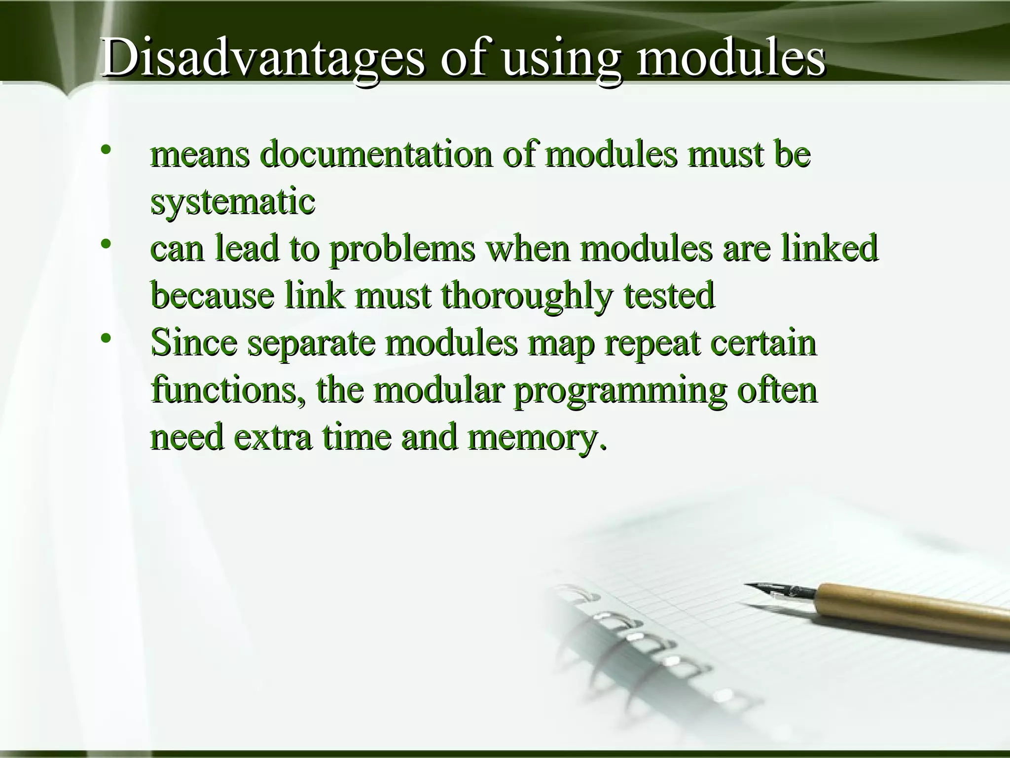Disadvantages of using modulesDisadvantages of using modules
• means documentation of modules must bemeans documentation of modules must be
systematicsystematic
• can lead to problems when modules are linkedcan lead to problems when modules are linked
because link must thoroughly testedbecause link must thoroughly tested
• Since separate modules map repeat certainSince separate modules map repeat certain
functions, the modular programming oftenfunctions, the modular programming often
need extra time and memory.need extra time and memory.
 