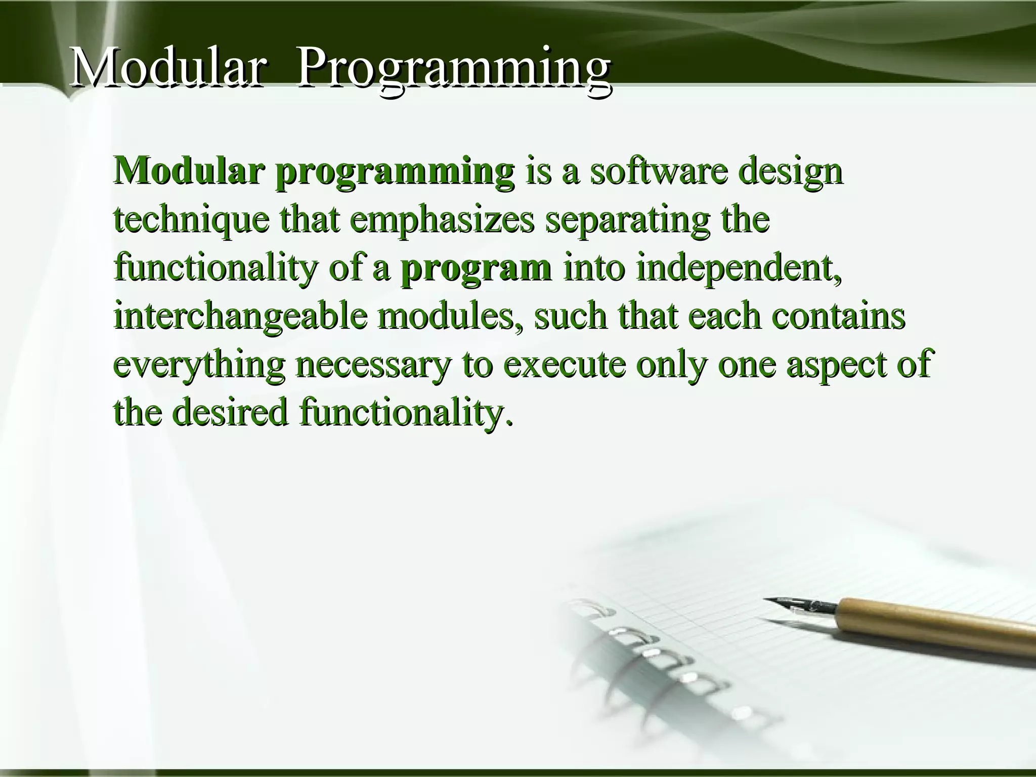Modular ProgrammingModular Programming
Modular programmingModular programming is a software designis a software design
technique that emphasizes separating thetechnique that emphasizes separating the
functionality of afunctionality of a programprogram into independent,into independent,
interchangeable modules, such that each containsinterchangeable modules, such that each contains
everything necessary to execute only one aspect ofeverything necessary to execute only one aspect of
the desired functionality.the desired functionality.
 