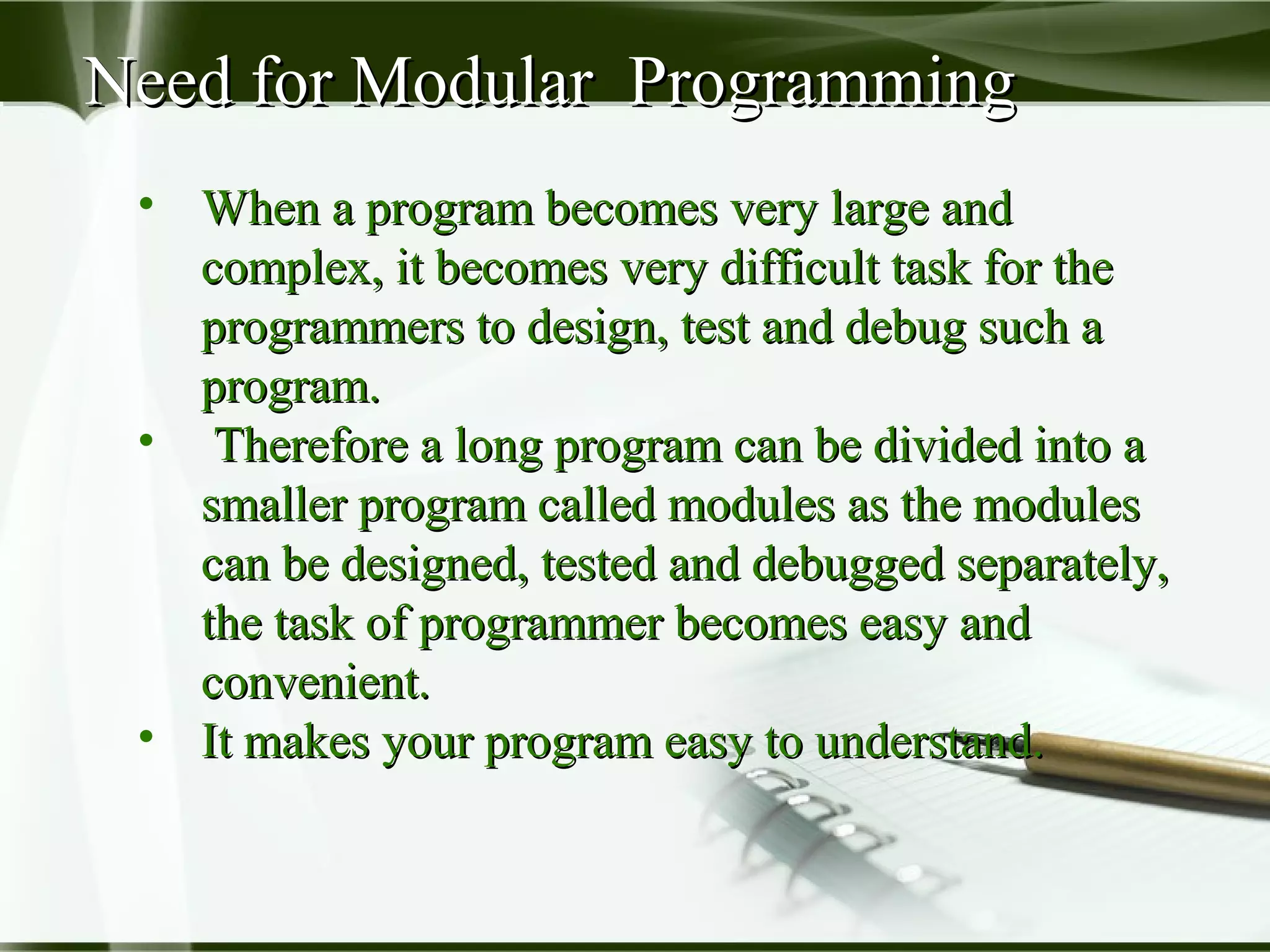Need for Modular ProgrammingNeed for Modular Programming
• When a program becomes very large andWhen a program becomes very large and
complex, it becomes very difficult task for thecomplex, it becomes very difficult task for the
programmers to design, test and debug such aprogrammers to design, test and debug such a
program.program.
• Therefore a long program can be divided into aTherefore a long program can be divided into a
smaller program called modules as the modulessmaller program called modules as the modules
can be designed, tested and debugged separately,can be designed, tested and debugged separately,
the task of programmer becomes easy andthe task of programmer becomes easy and
convenient.convenient.
• It makes your program easy to understand.It makes your program easy to understand.
 