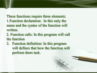 These functions require three elements:These functions require three elements:
1.1.Function declaration: In this only theFunction declaration: In this only the
name and the syntax of the function willname and the syntax of the function will
written.written.
2.2. Function calls: In this program will callFunction calls: In this program will call
the functionthe function
3. Function definition: In this program3. Function definition: In this program
will defines that how the function willwill defines that how the function will
perform there task.perform there task.
 