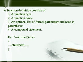 A function definition consists ofA function definition consists of
1. A function type1. A function type
2. A function name2. A function name
3. An optional list of formal parameters enclosed in3. An optional list of formal parameters enclosed in
parenthesesparentheses
4. A compound statement.4. A compound statement.
Ex : Void start(int a)Ex : Void start(int a)
{{
…….statement…...statement…..
}}
 
