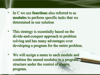 • In C we useIn C we use functionsfunctions also referred to asalso referred to as
modulesmodules to perform specific tasks that weto perform specific tasks that we
determined in our solutiondetermined in our solution
• This strategy is essentially based on theThis strategy is essentially based on the
divide-and-conquer approach to problemdivide-and-conquer approach to problem
solving and has many advantages oversolving and has many advantages over
developing a program for the entire problem.developing a program for the entire problem.
• We will assign a name to each module andWe will assign a name to each module and
combine the named modules in a programcombine the named modules in a program
structure under the control of a mainstructure under the control of a main
program.program.
 