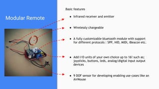 Modular Remote
Basic features
● Infrared receiver and emitter
● Wirelessly chargeable
● A fully customizable bluetooth module with support
for different protocols : SPP, HID, MIDI, iBeacon etc.
● Add I/O units of your own choice up to 16! such as;
joysticks, buttons, leds, analog/digital input output
devices
● 9 DOF sensor for developing enabling use-cases like an
AirMouse
 