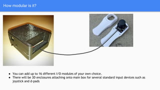 How modular is it?
● You can add up to 16 different I/O modules of your own choice.
● There will be 3D enclosures attaching onto main box for several standard input devices such as
joystick and d-pads
 