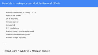 Materials to make your own Modular Remote? (BOM)
Arduino/Genuino Zero or Teensy 3.1/3.2
Adafruit BLE nrf8001
GY-85 9DOF IMU
Infrared receiver
Infrared led
3.7v Lipo Battery
Adafruit Lipoly/Lion charger backpack
Sparkfun 16 channel multiplexer
Wireless charger (optional)
+
github.com / ayildirim / Modular Remote
 