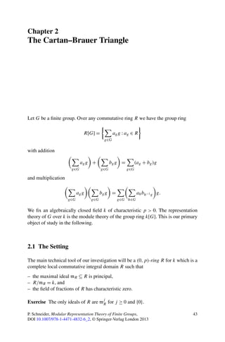 Chapter 2
The Cartan–Brauer Triangle




Let G be a ﬁnite group. Over any commutative ring R we have the group ring

                              R[G] =           ag g : ag ∈ R
                                         g∈G

with addition

                            ag g +            bg g =      (ag + bg )g
                      g∈G               g∈G            g∈G

and multiplication

                           ag g         bg g =               ah bh−1 g g.
                     g∈G          g∈G            g∈G h∈G

We ﬁx an algebraically closed ﬁeld k of characteristic p > 0. The representation
theory of G over k is the module theory of the group ring k[G]. This is our primary
object of study in the following.



2.1 The Setting

The main technical tool of our investigation will be a (0, p)-ring R for k which is a
complete local commutative integral domain R such that
– the maximal ideal mR ⊆ R is principal,
– R/mR = k, and
– the ﬁeld of fractions of R has characteristic zero.

                                         j
Exercise The only ideals of R are mR for j ≥ 0 and {0}.

P. Schneider, Modular Representation Theory of Finite Groups,                     43
DOI 10.1007/978-1-4471-4832-6_2, © Springer-Verlag London 2013
 