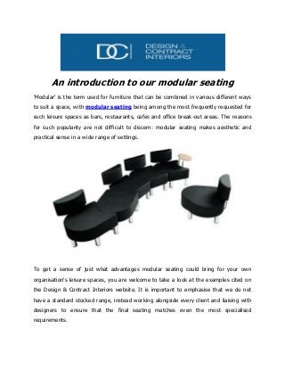An introduction to our modular seating
'Modular' is the term used for furniture that can be combined in various different ways
to suit a space, with modular seating being among the most frequently requested for
such leisure spaces as bars, restaurants, cafes and office break-out areas. The reasons
for such popularity are not difficult to discern: modular seating makes aesthetic and
practical sense in a wide range of settings.
To get a sense of just what advantages modular seating could bring for your own
organisation's leisure spaces, you are welcome to take a look at the examples cited on
the Design & Contract Interiors website. It is important to emphasise that we do not
have a standard stocked range, instead working alongside every client and liaising with
designers to ensure that the final seating matches even the most specialised
requirements.
 