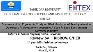 BAHIR DAR UNIVERSITY
ETHIOPIAN INSTIUTE OF TEXTILE AND FASHION TECHNOLOGY
(EITEX)
Review by : KIBROM G/HER
1st year MSc fashion technology
Bahir Dar, Ethiopia
May 20, 2019
Summery title :Ergonomic Study on Work Postures of Sewing Machine
Operators in Government Industry: A Case in Lean Environment
Garment Industry
Autor's T. Sakthi Nagaraj and R. Jeyapau
 