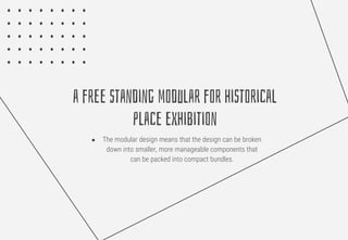 a free standing modular for historical
place exhibition
● The modular design means that the design can be broken
down into smaller, more manageable components that
can be packed into compact bundles.
 