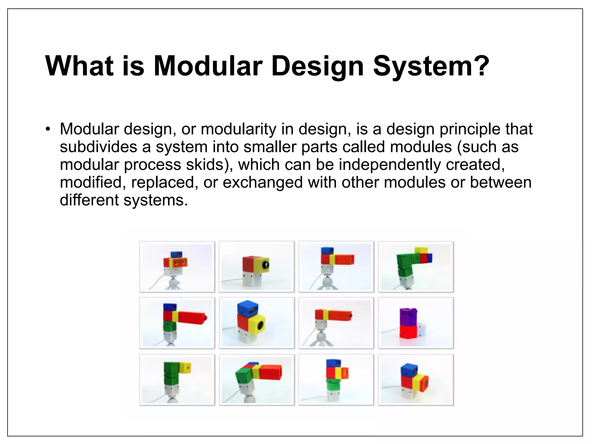 What is Modular Design System?
• Modular design, or modularity in design, is a design principle that
subdivides a system into smaller parts called modules (such as
modular process skids), which can be independently created,
modified, replaced, or exchanged with other modules or between
different systems.
 