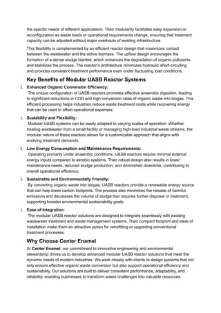 the specific needs of different applications. Their modularity facilitates easy expansion or
reconfiguration as waste loads or operational requirements change, ensuring that treatment
capacity can be adjusted without major overhauls of existing infrastructure.
This flexibility is complemented by an efficient reactor design that maximizes contact
between the wastewater and the active biomass. The upflow design encourages the
formation of a dense sludge blanket, which enhances the degradation of organic pollutants
and stabilizes the process. The reactor’s architecture minimizes hydraulic short-circuiting
and provides consistent treatment performance even under fluctuating load conditions.
Key Benefits of Modular UASB Reactor Systems
1. Enhanced Organic Conversion Efficiency:
The unique configuration of UASB reactors promotes effective anaerobic digestion, leading
to significant reductions in COD and high conversion rates of organic waste into biogas. This
efficient processing helps industries reduce waste treatment costs while recovering energy
that can be used to offset operational expenses.
1. Scalability and Flexibility:
Modular UASB systems can be easily adapted to varying scales of operation. Whether
treating wastewater from a small facility or managing high-load industrial waste streams, the
modular nature of these reactors allows for a customizable approach that aligns with
evolving treatment demands.
1. Low Energy Consumption and Maintenance Requirements:
Operating primarily under anaerobic conditions, UASB reactors require minimal external
energy inputs compared to aerobic systems. Their robust design also results in lower
maintenance needs, reduced sludge production, and diminished downtime, contributing to
overall operational efficiency.
1. Sustainable and Environmentally Friendly:
By converting organic waste into biogas, UASB reactors provide a renewable energy source
that can help lower carbon footprints. The process also minimizes the release of harmful
emissions and decreases the volume of sludge that requires further disposal or treatment,
supporting broader environmental sustainability goals.
1. Ease of Integration:
The modular UASB reactor solutions are designed to integrate seamlessly with existing
wastewater treatment and waste management systems. Their compact footprint and ease of
installation make them an attractive option for retrofitting or upgrading conventional
treatment processes.
Why Choose Center Enamel
At Center Enamel, our commitment to innovative engineering and environmental
stewardship drives us to develop advanced modular UASB reactor solutions that meet the
dynamic needs of modern industries. We work closely with clients to design systems that not
only ensure effective organic waste conversion but also support operational efficiency and
sustainability. Our solutions are built to deliver consistent performance, adaptability, and
reliability, enabling businesses to transform waste challenges into valuable resources.
 