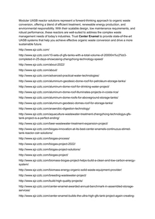 Modular UASB reactor solutions represent a forward-thinking approach to organic waste
conversion, offering a blend of efficient treatment, renewable energy production, and
environmental responsibility. With their scalable design, low maintenance requirements, and
robust performance, these reactors are well-suited to address the complex waste
management needs of today’s industries. Trust Center Enamel to provide state-of-the-art
UASB systems that help you achieve effective organic waste conversion and drive a more
sustainable future.
http://www.sjz-zztc.com/
http://www.sjz-zztc.com/10-sets-of-gfs-tanks-with-a-total-volume-of-20000m%c2%b3-
completed-in-25-days-showcasing-zhengzhong-technology-speed/
http://www.sjz-zztc.com/about-2022/
http://www.sjz-zztc.com/about/
http://www.sjz-zztc.com/advanced-practical-water-technologies/
http://www.sjz-zztc.com/aluminium-geodesic-dome-roof-for-petroleum-storage-tanks/
http://www.sjz-zztc.com/aluminum-dome-roof-for-drinking-water-project/
http://www.sjz-zztc.com/aluminum-dome-roof-illuminates-projects-in-costa-rica/
http://www.sjz-zztc.com/aluminum-dome-roofs-for-aboveground-storage-tanks/
http://www.sjz-zztc.com/aluminum-geodesic-domes-roof-for-storage-tanks/
http://www.sjz-zztc.com/anaerobic-digestion-technology/
http://www.sjz-zztc.com/aquaculture-wastewater-treatment-zhengzhong-technologys-gfs-
tank-project-is-a-perfect-ending/
http://www.sjz-zztc.com/beer-wastewater-treatment-expansion-project/
http://www.sjz-zztc.com/biogas-innovation-at-its-best-center-enamels-continuous-stirred-
tank-reactor-cstr-solutions/
http://www.sjz-zztc.com/biogas-process/
http://www.sjz-zztc.com/biogas-project-2022/
http://www.sjz-zztc.com/biogas-project-solutions/
http://www.sjz-zztc.com/biogas-project/
http://www.sjz-zztc.com/biomass-biogas-project-helps-build-a-clean-and-low-carbon-energy-
system/
http://www.sjz-zztc.com/biomass-energy-organic-solid-waste-equipment-provider/
http://www.sjz-zztc.com/breeding-wastewater-project/
http://www.sjz-zztc.com/build-high-quality-projects/
http://www.sjz-zztc.com/center-enamel-awarded-annual-benchmark-in-assembled-storage-
services/
http://www.sjz-zztc.com/center-enamel-builds-the-ultra-high-gfs-tank-project-again-creating-
 