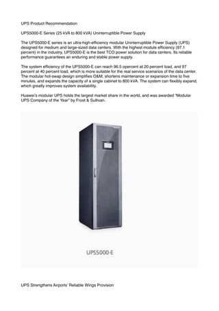 UPS Product Recommendation
UPS5000-E Series (25 kVA to 800 kVA) Uninterruptible Power Supply
The UPS5000-E series is an ultra-high-efﬁciency modular Uninterruptible Power Supply (UPS)
designed for medium and large-sized data centers. With the highest module efﬁciency (97.1
percent) in the industry, UPS5000-E is the best TCO power solution for data centers. Its reliable
performance guarantees an enduring and stable power supply.
The system efﬁciency of the UPS5000-E can reach 96.5 opercent at 20 percent load, and 97
percent at 40 percent load, which is more suitable for the real service scenarios of the data center.
The modular hot-swap design simpliﬁes O&M, shortens maintenance or expansion time to ﬁve
minutes, and expands the capacity of a single cabinet to 800 kVA. The system can ﬂexibly expand,
which greatly improves system availability.
Huawei’s modular UPS holds the largest market share in the world, and was awarded “Modular
UPS Company of the Year” by Frost & Sullivan.
UPS Strengthens Airports’ Reliable Wings Provision
 