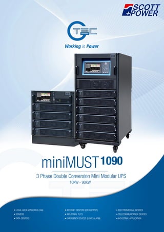 3 Phase Double Conversion Mini Modular UPS
miniMUST1090
• LOCAL AREA NETWORKS (LAN)
• SERVERS
• DATA CENTERS
• INTERNET CENTERS (ISP/ASP/POP)
• INDUSTRIAL PLCS
• EMERGENCY DEVICES (LIGHT, ALARM)
• ELECTROMEDICAL DEVICES
• TELECOMMUNICATION DEVICES
• INDUSTRIAL APPLICATION
10KW - 90KW
 