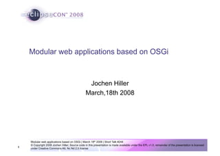 1
Modular web applications based on OSGi | March 18th 2008 | Short Talk #244
© Copyright 2008 Jochen Hiller; Source code in this presentation is made available under the EPL v1.0, remainder of the presentation is licensed
under Creative Commons Att. Nc Nd 2.5 license
Modular web applications based on OSGi
Jochen Hiller
March,18th 2008
 