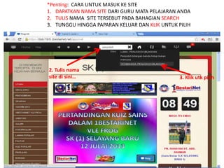 *Penting: CARA UNTUK MASUK KE SITE 
1. DAPATKAN NAMA SITE DARI GURU MATA PELAJARAN ANDA 
2. TULIS NAMA SITE TERSEBUT PADA BAHAGIAN SEARCH 
3. TUNGGU HINGGA PAPARAN KELUAR DAN KLIK UNTUK PILIH 
2. Tulis nama 
site di sini… 3. Klik utk pilih 
 