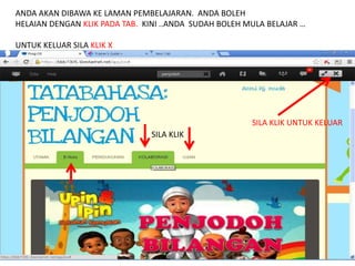 ANDA AKAN DIBAWA KE LAMAN PEMBELAJARAN. ANDA BOLEH 
HELAIAN DENGAN KLIK PADA TAB. KINI ..ANDA SUDAH BOLEH MULA BELAJAR … 
UNTUK KELUAR SILA KLIK X 
SILA KLIK 
SILA KLIK UNTUK KELUAR 
 