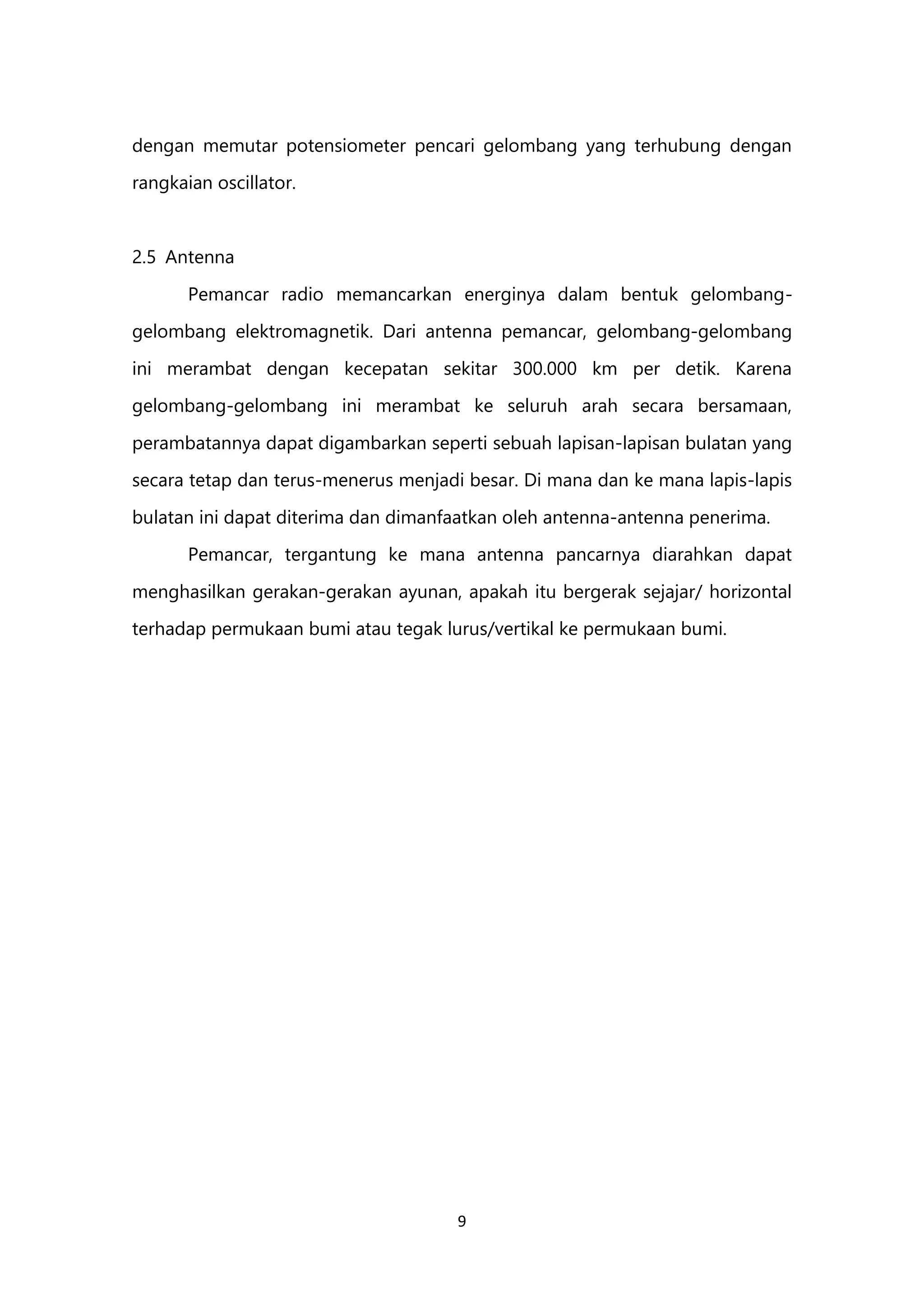 9
dengan memutar potensiometer pencari gelombang yang terhubung dengan
rangkaian oscillator.
2.5 Antenna
Pemancar radio memancarkan energinya dalam bentuk gelombang-
gelombang elektromagnetik. Dari antenna pemancar, gelombang-gelombang
ini merambat dengan kecepatan sekitar 300.000 km per detik. Karena
gelombang-gelombang ini merambat ke seluruh arah secara bersamaan,
perambatannya dapat digambarkan seperti sebuah lapisan-lapisan bulatan yang
secara tetap dan terus-menerus menjadi besar. Di mana dan ke mana lapis-lapis
bulatan ini dapat diterima dan dimanfaatkan oleh antenna-antenna penerima.
Pemancar, tergantung ke mana antenna pancarnya diarahkan dapat
menghasilkan gerakan-gerakan ayunan, apakah itu bergerak sejajar/ horizontal
terhadap permukaan bumi atau tegak lurus/vertikal ke permukaan bumi.
 