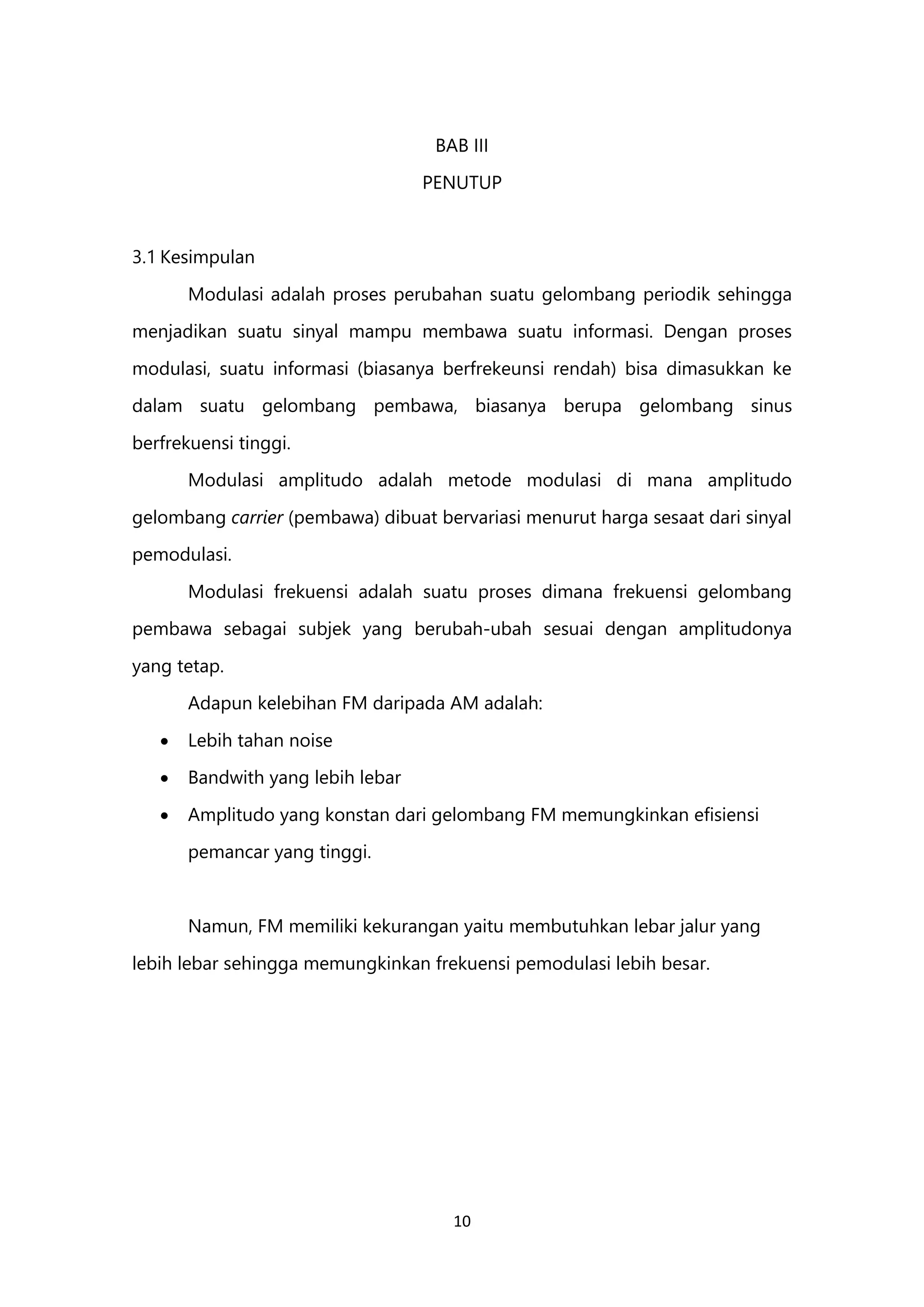 10
BAB III
PENUTUP
3.1 Kesimpulan
Modulasi adalah proses perubahan suatu gelombang periodik sehingga
menjadikan suatu sinyal mampu membawa suatu informasi. Dengan proses
modulasi, suatu informasi (biasanya berfrekeunsi rendah) bisa dimasukkan ke
dalam suatu gelombang pembawa, biasanya berupa gelombang sinus
berfrekuensi tinggi.
Modulasi amplitudo adalah metode modulasi di mana amplitudo
gelombang carrier (pembawa) dibuat bervariasi menurut harga sesaat dari sinyal
pemodulasi.
Modulasi frekuensi adalah suatu proses dimana frekuensi gelombang
pembawa sebagai subjek yang berubah-ubah sesuai dengan amplitudonya
yang tetap.
Adapun kelebihan FM daripada AM adalah:
 Lebih tahan noise
 Bandwith yang lebih lebar
 Amplitudo yang konstan dari gelombang FM memungkinkan efisiensi
pemancar yang tinggi.
Namun, FM memiliki kekurangan yaitu membutuhkan lebar jalur yang
lebih lebar sehingga memungkinkan frekuensi pemodulasi lebih besar.
 