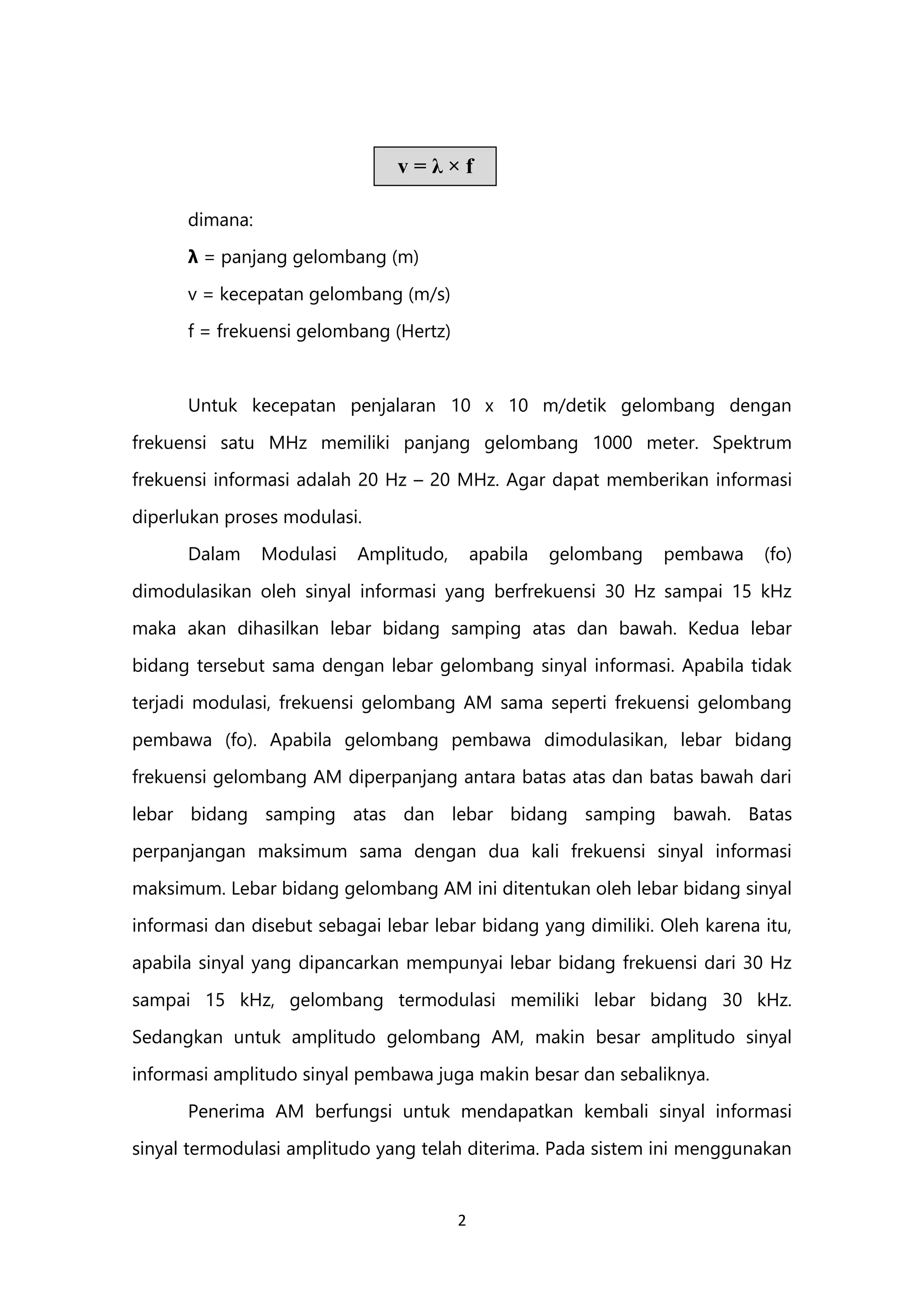 2
dimana:
λ = panjang gelombang (m)
v = kecepatan gelombang (m/s)
f = frekuensi gelombang (Hertz)
Untuk kecepatan penjalaran 10 x 10 m/detik gelombang dengan
frekuensi satu MHz memiliki panjang gelombang 1000 meter. Spektrum
frekuensi informasi adalah 20 Hz – 20 MHz. Agar dapat memberikan informasi
diperlukan proses modulasi.
Dalam Modulasi Amplitudo, apabila gelombang pembawa (fo)
dimodulasikan oleh sinyal informasi yang berfrekuensi 30 Hz sampai 15 kHz
maka akan dihasilkan lebar bidang samping atas dan bawah. Kedua lebar
bidang tersebut sama dengan lebar gelombang sinyal informasi. Apabila tidak
terjadi modulasi, frekuensi gelombang AM sama seperti frekuensi gelombang
pembawa (fo). Apabila gelombang pembawa dimodulasikan, lebar bidang
frekuensi gelombang AM diperpanjang antara batas atas dan batas bawah dari
lebar bidang samping atas dan lebar bidang samping bawah. Batas
perpanjangan maksimum sama dengan dua kali frekuensi sinyal informasi
maksimum. Lebar bidang gelombang AM ini ditentukan oleh lebar bidang sinyal
informasi dan disebut sebagai lebar lebar bidang yang dimiliki. Oleh karena itu,
apabila sinyal yang dipancarkan mempunyai lebar bidang frekuensi dari 30 Hz
sampai 15 kHz, gelombang termodulasi memiliki lebar bidang 30 kHz.
Sedangkan untuk amplitudo gelombang AM, makin besar amplitudo sinyal
informasi amplitudo sinyal pembawa juga makin besar dan sebaliknya.
Penerima AM berfungsi untuk mendapatkan kembali sinyal informasi
sinyal termodulasi amplitudo yang telah diterima. Pada sistem ini menggunakan
v = λ × f
 