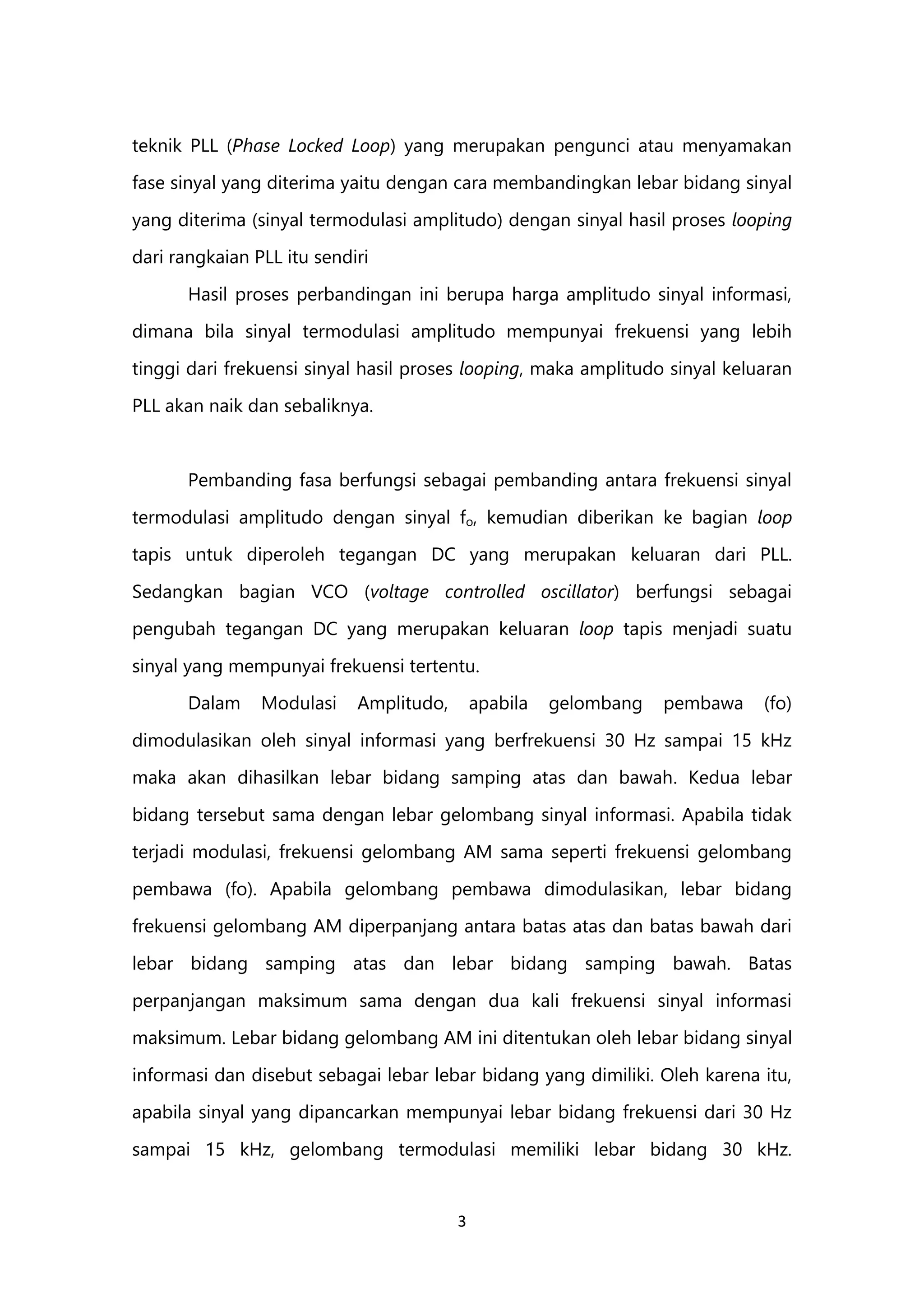 3
teknik PLL (Phase Locked Loop) yang merupakan pengunci atau menyamakan
fase sinyal yang diterima yaitu dengan cara membandingkan lebar bidang sinyal
yang diterima (sinyal termodulasi amplitudo) dengan sinyal hasil proses looping
dari rangkaian PLL itu sendiri
Hasil proses perbandingan ini berupa harga amplitudo sinyal informasi,
dimana bila sinyal termodulasi amplitudo mempunyai frekuensi yang lebih
tinggi dari frekuensi sinyal hasil proses looping, maka amplitudo sinyal keluaran
PLL akan naik dan sebaliknya.
Pembanding fasa berfungsi sebagai pembanding antara frekuensi sinyal
termodulasi amplitudo dengan sinyal fo, kemudian diberikan ke bagian loop
tapis untuk diperoleh tegangan DC yang merupakan keluaran dari PLL.
Sedangkan bagian VCO (voltage controlled oscillator) berfungsi sebagai
pengubah tegangan DC yang merupakan keluaran loop tapis menjadi suatu
sinyal yang mempunyai frekuensi tertentu.
Dalam Modulasi Amplitudo, apabila gelombang pembawa (fo)
dimodulasikan oleh sinyal informasi yang berfrekuensi 30 Hz sampai 15 kHz
maka akan dihasilkan lebar bidang samping atas dan bawah. Kedua lebar
bidang tersebut sama dengan lebar gelombang sinyal informasi. Apabila tidak
terjadi modulasi, frekuensi gelombang AM sama seperti frekuensi gelombang
pembawa (fo). Apabila gelombang pembawa dimodulasikan, lebar bidang
frekuensi gelombang AM diperpanjang antara batas atas dan batas bawah dari
lebar bidang samping atas dan lebar bidang samping bawah. Batas
perpanjangan maksimum sama dengan dua kali frekuensi sinyal informasi
maksimum. Lebar bidang gelombang AM ini ditentukan oleh lebar bidang sinyal
informasi dan disebut sebagai lebar lebar bidang yang dimiliki. Oleh karena itu,
apabila sinyal yang dipancarkan mempunyai lebar bidang frekuensi dari 30 Hz
sampai 15 kHz, gelombang termodulasi memiliki lebar bidang 30 kHz.
 