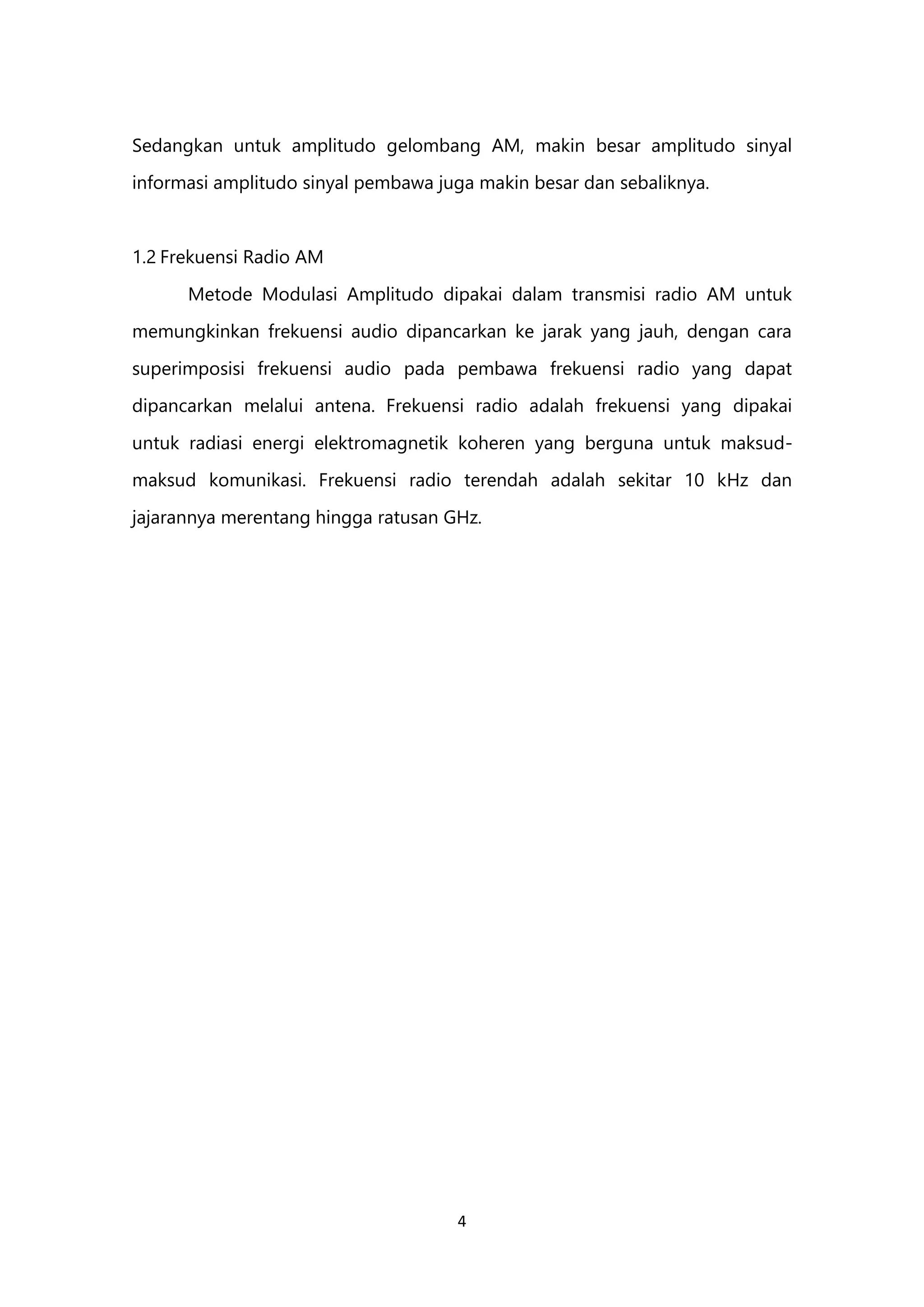 4
Sedangkan untuk amplitudo gelombang AM, makin besar amplitudo sinyal
informasi amplitudo sinyal pembawa juga makin besar dan sebaliknya.
1.2 Frekuensi Radio AM
Metode Modulasi Amplitudo dipakai dalam transmisi radio AM untuk
memungkinkan frekuensi audio dipancarkan ke jarak yang jauh, dengan cara
superimposisi frekuensi audio pada pembawa frekuensi radio yang dapat
dipancarkan melalui antena. Frekuensi radio adalah frekuensi yang dipakai
untuk radiasi energi elektromagnetik koheren yang berguna untuk maksud-
maksud komunikasi. Frekuensi radio terendah adalah sekitar 10 kHz dan
jajarannya merentang hingga ratusan GHz.
 