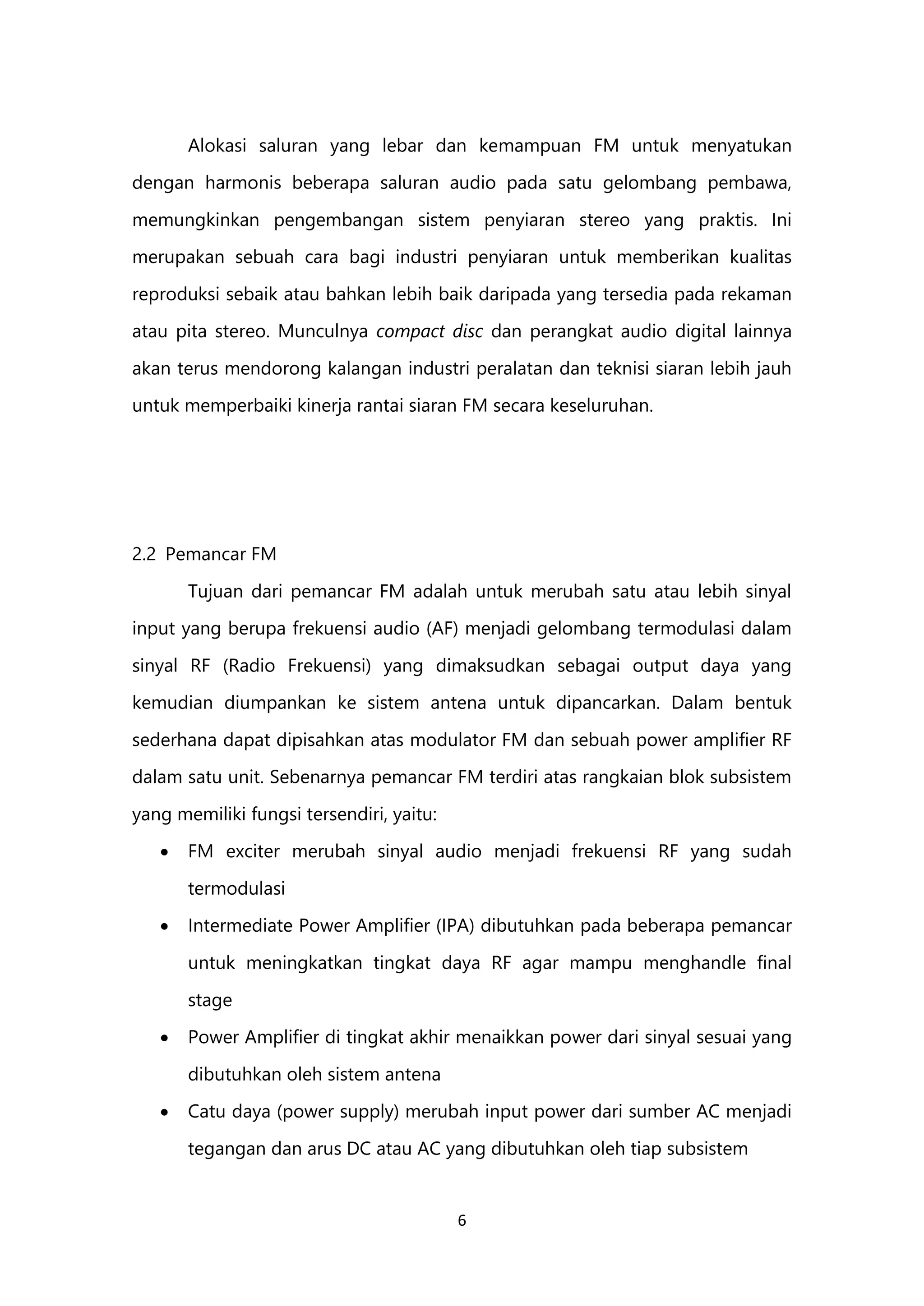 6
Alokasi saluran yang lebar dan kemampuan FM untuk menyatukan
dengan harmonis beberapa saluran audio pada satu gelombang pembawa,
memungkinkan pengembangan sistem penyiaran stereo yang praktis. Ini
merupakan sebuah cara bagi industri penyiaran untuk memberikan kualitas
reproduksi sebaik atau bahkan lebih baik daripada yang tersedia pada rekaman
atau pita stereo. Munculnya compact disc dan perangkat audio digital lainnya
akan terus mendorong kalangan industri peralatan dan teknisi siaran lebih jauh
untuk memperbaiki kinerja rantai siaran FM secara keseluruhan.
2.2 Pemancar FM
Tujuan dari pemancar FM adalah untuk merubah satu atau lebih sinyal
input yang berupa frekuensi audio (AF) menjadi gelombang termodulasi dalam
sinyal RF (Radio Frekuensi) yang dimaksudkan sebagai output daya yang
kemudian diumpankan ke sistem antena untuk dipancarkan. Dalam bentuk
sederhana dapat dipisahkan atas modulator FM dan sebuah power amplifier RF
dalam satu unit. Sebenarnya pemancar FM terdiri atas rangkaian blok subsistem
yang memiliki fungsi tersendiri, yaitu:
 FM exciter merubah sinyal audio menjadi frekuensi RF yang sudah
termodulasi
 Intermediate Power Amplifier (IPA) dibutuhkan pada beberapa pemancar
untuk meningkatkan tingkat daya RF agar mampu menghandle final
stage
 Power Amplifier di tingkat akhir menaikkan power dari sinyal sesuai yang
dibutuhkan oleh sistem antena
 Catu daya (power supply) merubah input power dari sumber AC menjadi
tegangan dan arus DC atau AC yang dibutuhkan oleh tiap subsistem
 