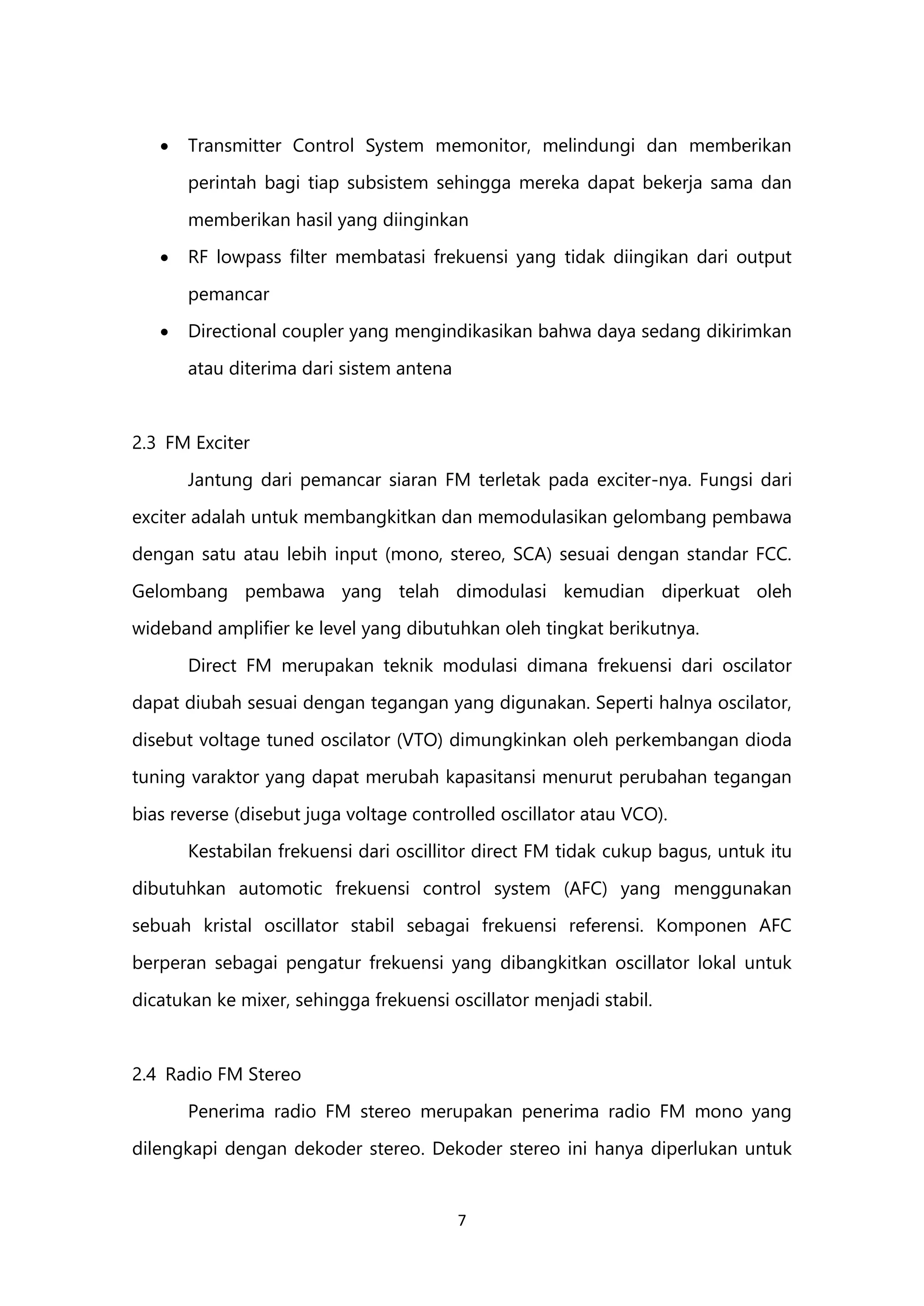 7
 Transmitter Control System memonitor, melindungi dan memberikan
perintah bagi tiap subsistem sehingga mereka dapat bekerja sama dan
memberikan hasil yang diinginkan
 RF lowpass filter membatasi frekuensi yang tidak diingikan dari output
pemancar
 Directional coupler yang mengindikasikan bahwa daya sedang dikirimkan
atau diterima dari sistem antena
2.3 FM Exciter
Jantung dari pemancar siaran FM terletak pada exciter-nya. Fungsi dari
exciter adalah untuk membangkitkan dan memodulasikan gelombang pembawa
dengan satu atau lebih input (mono, stereo, SCA) sesuai dengan standar FCC.
Gelombang pembawa yang telah dimodulasi kemudian diperkuat oleh
wideband amplifier ke level yang dibutuhkan oleh tingkat berikutnya.
Direct FM merupakan teknik modulasi dimana frekuensi dari oscilator
dapat diubah sesuai dengan tegangan yang digunakan. Seperti halnya oscilator,
disebut voltage tuned oscilator (VTO) dimungkinkan oleh perkembangan dioda
tuning varaktor yang dapat merubah kapasitansi menurut perubahan tegangan
bias reverse (disebut juga voltage controlled oscillator atau VCO).
Kestabilan frekuensi dari oscillitor direct FM tidak cukup bagus, untuk itu
dibutuhkan automotic frekuensi control system (AFC) yang menggunakan
sebuah kristal oscillator stabil sebagai frekuensi referensi. Komponen AFC
berperan sebagai pengatur frekuensi yang dibangkitkan oscillator lokal untuk
dicatukan ke mixer, sehingga frekuensi oscillator menjadi stabil.
2.4 Radio FM Stereo
Penerima radio FM stereo merupakan penerima radio FM mono yang
dilengkapi dengan dekoder stereo. Dekoder stereo ini hanya diperlukan untuk
 