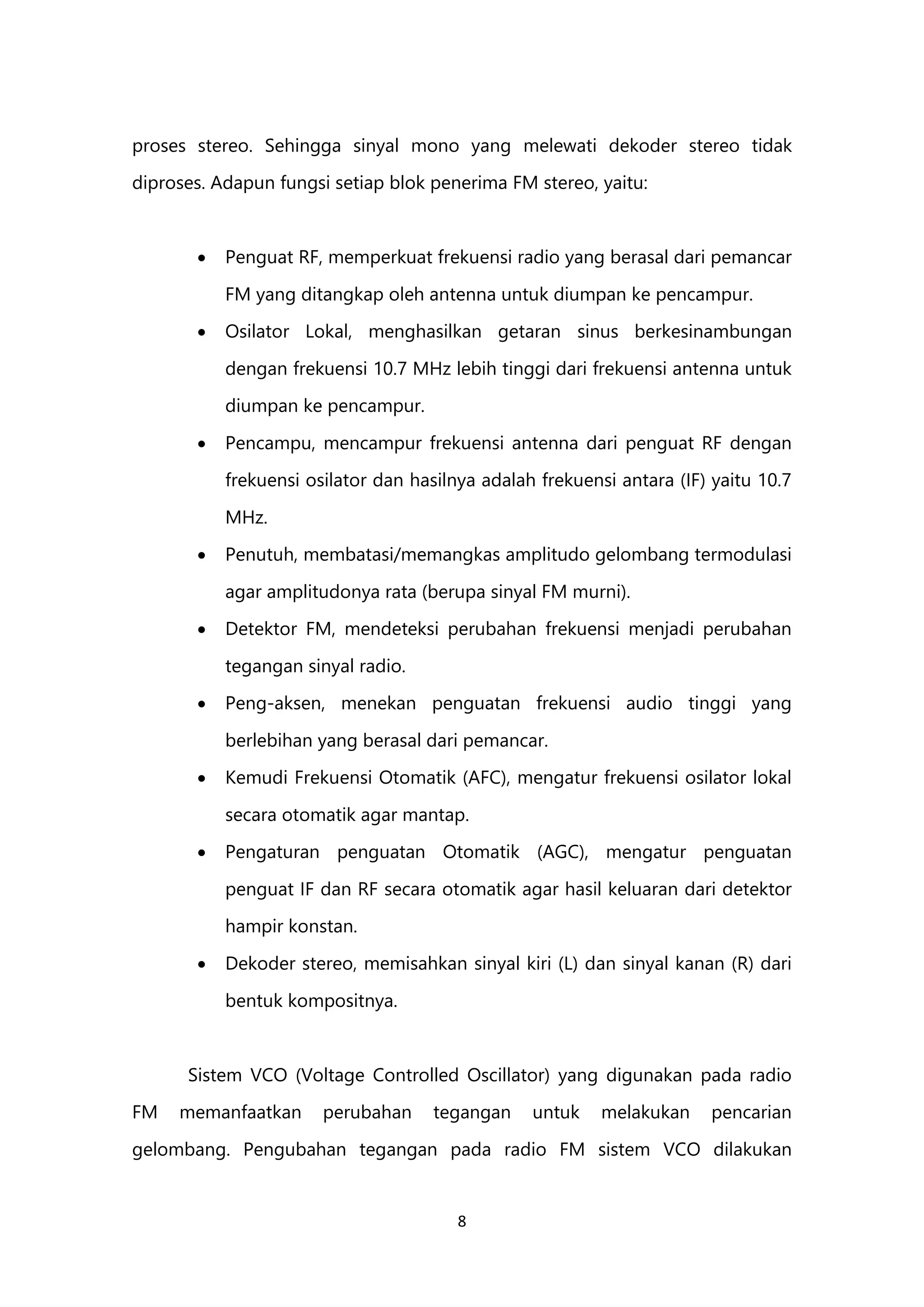 8
proses stereo. Sehingga sinyal mono yang melewati dekoder stereo tidak
diproses. Adapun fungsi setiap blok penerima FM stereo, yaitu:
 Penguat RF, memperkuat frekuensi radio yang berasal dari pemancar
FM yang ditangkap oleh antenna untuk diumpan ke pencampur.
 Osilator Lokal, menghasilkan getaran sinus berkesinambungan
dengan frekuensi 10.7 MHz lebih tinggi dari frekuensi antenna untuk
diumpan ke pencampur.
 Pencampu, mencampur frekuensi antenna dari penguat RF dengan
frekuensi osilator dan hasilnya adalah frekuensi antara (IF) yaitu 10.7
MHz.
 Penutuh, membatasi/memangkas amplitudo gelombang termodulasi
agar amplitudonya rata (berupa sinyal FM murni).
 Detektor FM, mendeteksi perubahan frekuensi menjadi perubahan
tegangan sinyal radio.
 Peng-aksen, menekan penguatan frekuensi audio tinggi yang
berlebihan yang berasal dari pemancar.
 Kemudi Frekuensi Otomatik (AFC), mengatur frekuensi osilator lokal
secara otomatik agar mantap.
 Pengaturan penguatan Otomatik (AGC), mengatur penguatan
penguat IF dan RF secara otomatik agar hasil keluaran dari detektor
hampir konstan.
 Dekoder stereo, memisahkan sinyal kiri (L) dan sinyal kanan (R) dari
bentuk kompositnya.
Sistem VCO (Voltage Controlled Oscillator) yang digunakan pada radio
FM memanfaatkan perubahan tegangan untuk melakukan pencarian
gelombang. Pengubahan tegangan pada radio FM sistem VCO dilakukan
 