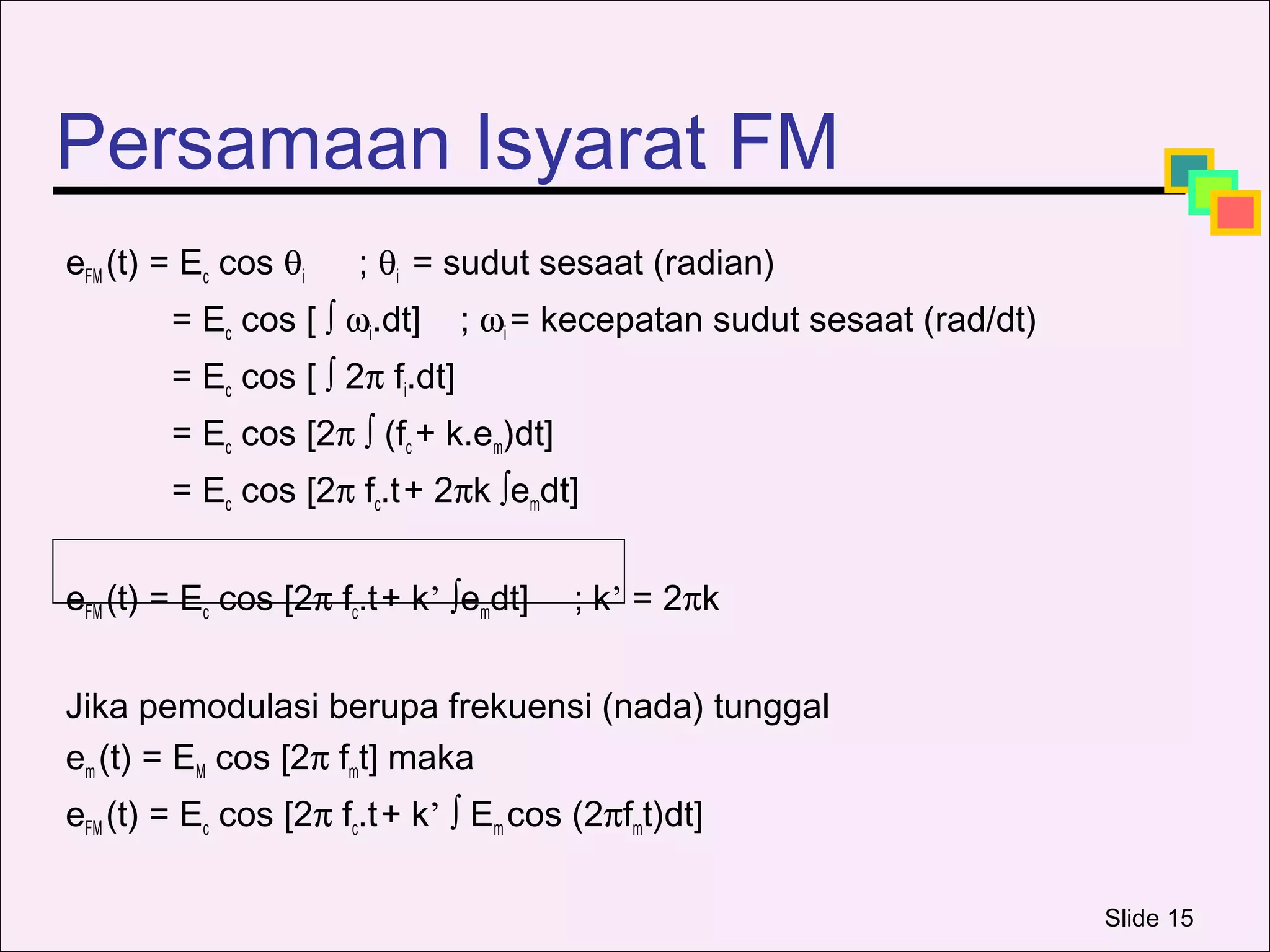 Persamaan Isyarat FM
eFM (t) = Ec cos θi    ; θi = sudut sesaat (radian)
        = Ec cos [ ∫ ωi.dt]      ; ωi = kecepatan sudut sesaat (rad/dt)
        = Ec cos [ ∫ 2π fi.dt]
        = Ec cos [2π ∫ (fc + k.em)dt]
        = Ec cos [2π fc.t + 2πk ∫emdt]


eFM (t) = Ec cos [2π fc.t + k’ ∫emdt]   ; k’ = 2πk


Jika pemodulasi berupa frekuensi (nada) tunggal
em (t) = EM cos [2π fmt] maka
eFM (t) = Ec cos [2π fc.t + k’ ∫ Em cos (2πfmt)dt]

                                                                          Slide 15
 